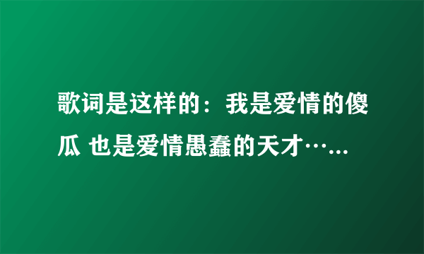 歌词是这样的：我是爱情的傻瓜 也是爱情愚蠢的天才……………希望知道的可以告诉我，谢谢。