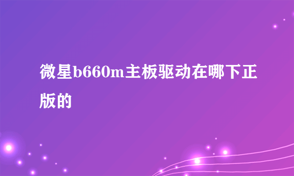 微星b660m主板驱动在哪下正版的