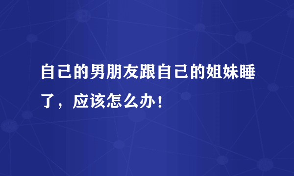 自己的男朋友跟自己的姐妹睡了，应该怎么办！