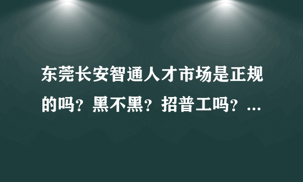 东莞长安智通人才市场是正规的吗？黑不黑？招普工吗？男、要多少钱？求各位大神解答、越详细越好！