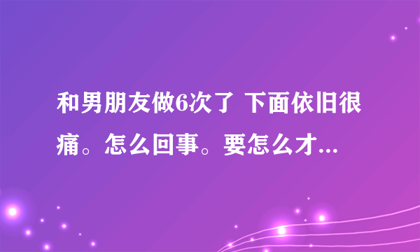 和男朋友做6次了 下面依旧很痛。怎么回事。要怎么才不疼。感觉像撕裂