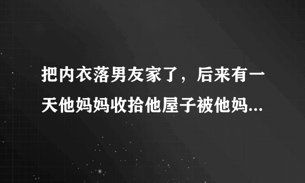 把内衣落男友家了，后来有一天他妈妈收拾他屋子被他妈妈发现了，然后他妈妈就问我什么时候取内衣，我男朋