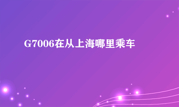 G7006在从上海哪里乘车