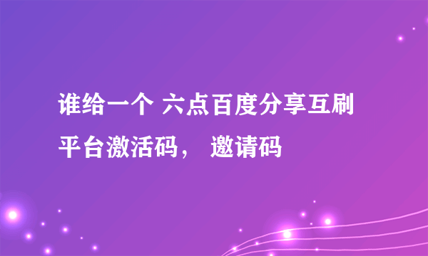 谁给一个 六点百度分享互刷平台激活码， 邀请码