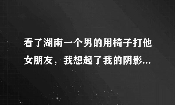 看了湖南一个男的用椅子打他女朋友，我想起了我的阴影，讲述一下我的故事，想问大家我该怎么办？