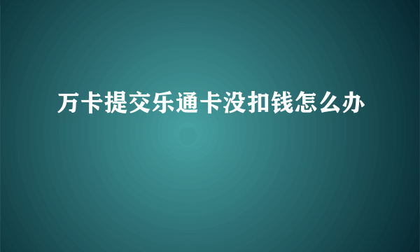 万卡提交乐通卡没扣钱怎么办