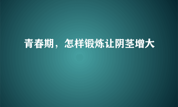 青春期，怎样锻炼让阴茎增大