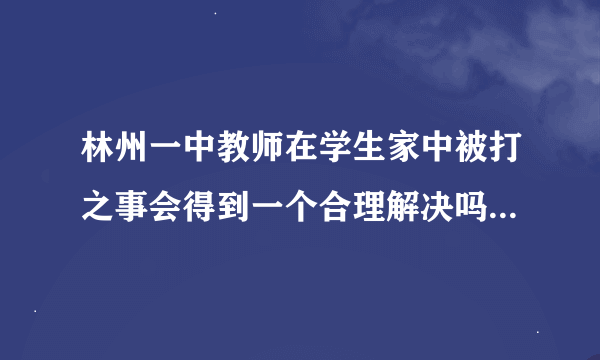 林州一中教师在学生家中被打之事会得到一个合理解决吗？若有不清楚具体事情的可百度：林州杨天兴