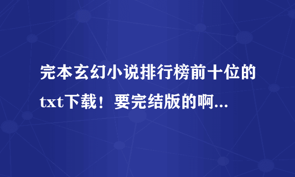 完本玄幻小说排行榜前十位的txt下载！要完结版的啊，还没出完的就不要发了。