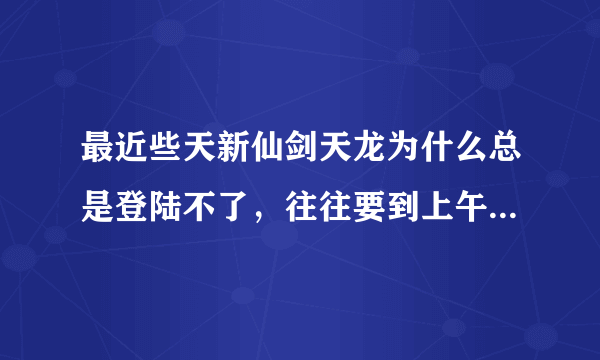 最近些天新仙剑天龙为什么总是登陆不了，往往要到上午10点后或晚上才能登陆，有时候晚上也不行这是什么情