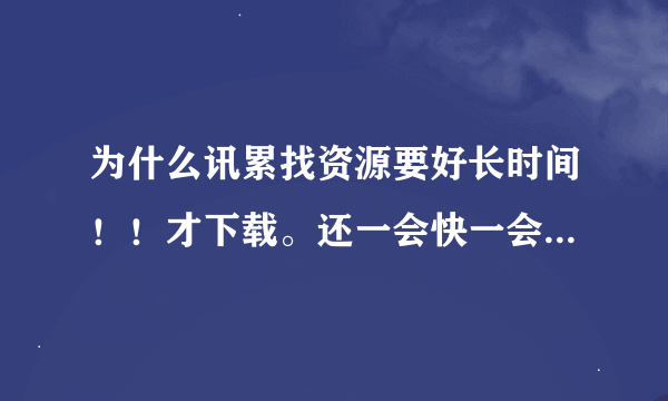 为什么讯累找资源要好长时间！！才下载。还一会快一会慢的！！！！