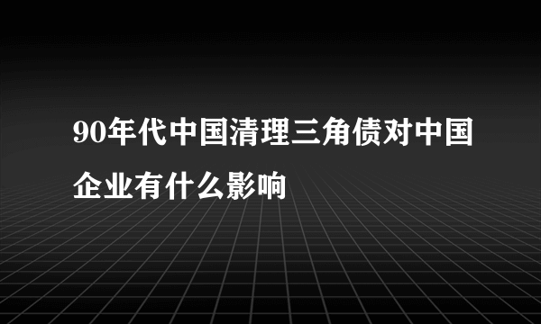 90年代中国清理三角债对中国企业有什么影响
