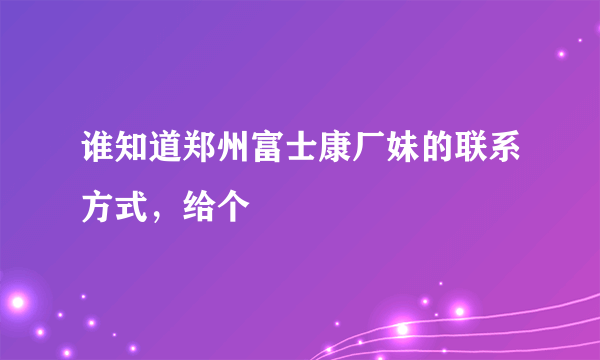 谁知道郑州富士康厂妹的联系方式，给个