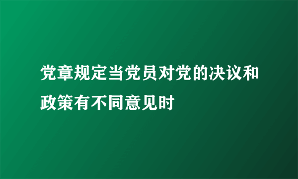 党章规定当党员对党的决议和政策有不同意见时