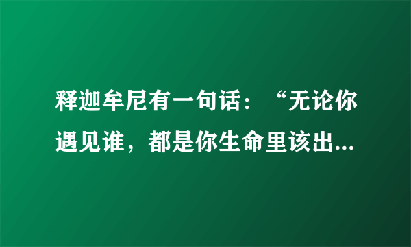 释迦牟尼有一句话：“无论你遇见谁，都是你生命里该出现的人，都有原因，都有使命，绝非偶然，这个人一定