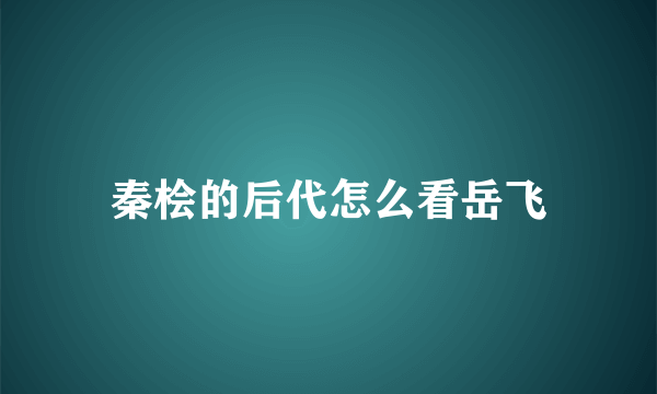 秦桧的后代怎么看岳飞