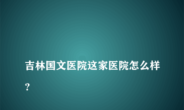 
吉林国文医院这家医院怎么样？
