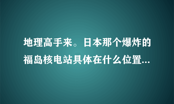 地理高手来。日本那个爆炸的福岛核电站具体在什么位置。离我国哪里比较近。我有亲戚朋友在沿海地区