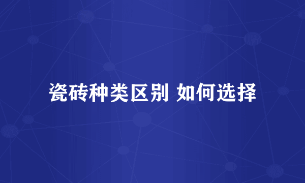 瓷砖种类区别 如何选择