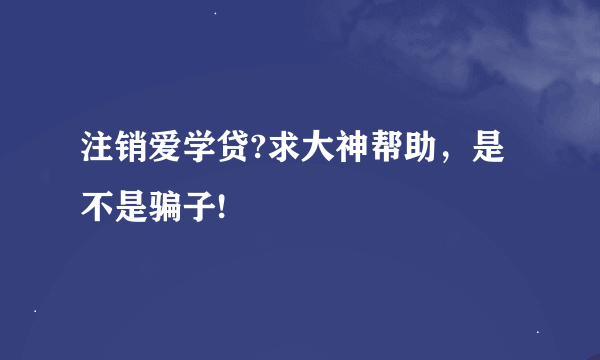 注销爱学贷?求大神帮助，是不是骗子!