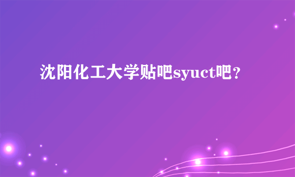 沈阳化工大学贴吧syuct吧？