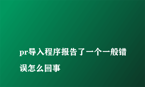 
pr导入程序报告了一个一般错误怎么回事
