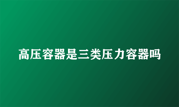 高压容器是三类压力容器吗