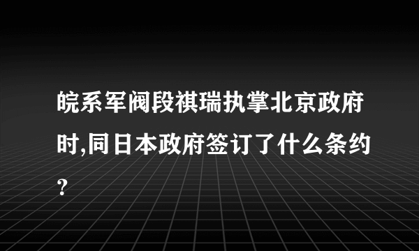 皖系军阀段祺瑞执掌北京政府时,同日本政府签订了什么条约？