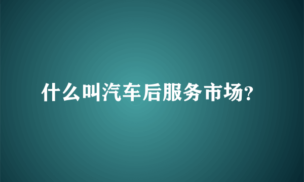 什么叫汽车后服务市场？