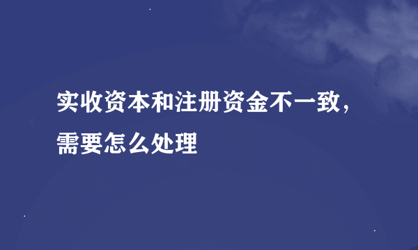实收资本和注册资金不一致，需要怎么处理