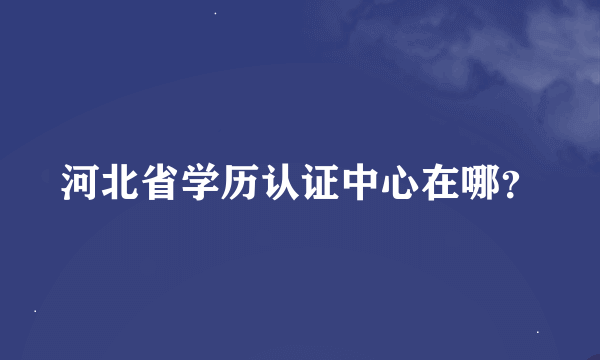 河北省学历认证中心在哪？