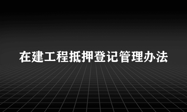 在建工程抵押登记管理办法