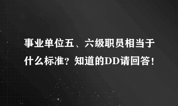 事业单位五、六级职员相当于什么标准？知道的DD请回答！