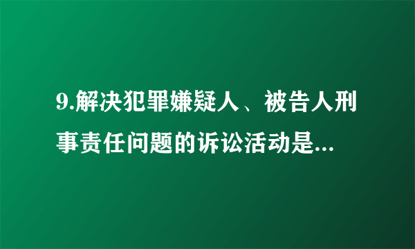 9.解决犯罪嫌疑人、被告人刑事责任问题的诉讼活动是（  ）