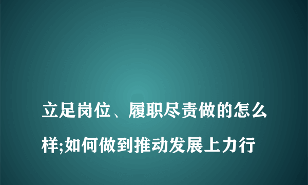 
立足岗位、履职尽责做的怎么样;如何做到推动发展上力行

