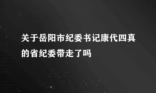 关于岳阳市纪委书记康代四真的省纪委带走了吗