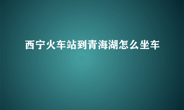 西宁火车站到青海湖怎么坐车