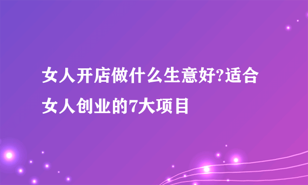 女人开店做什么生意好?适合女人创业的7大项目