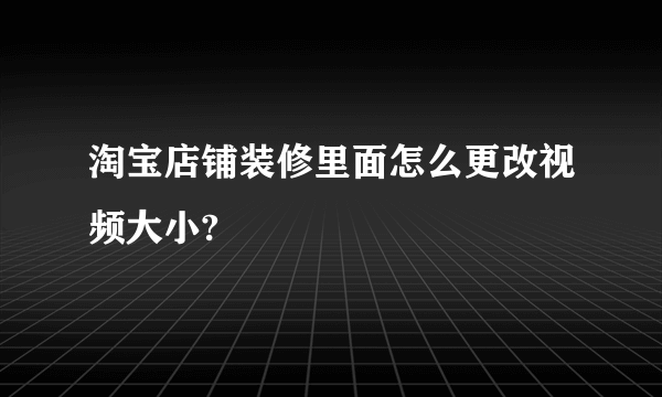 淘宝店铺装修里面怎么更改视频大小?