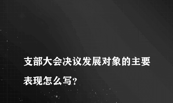 
支部大会决议发展对象的主要表现怎么写？

