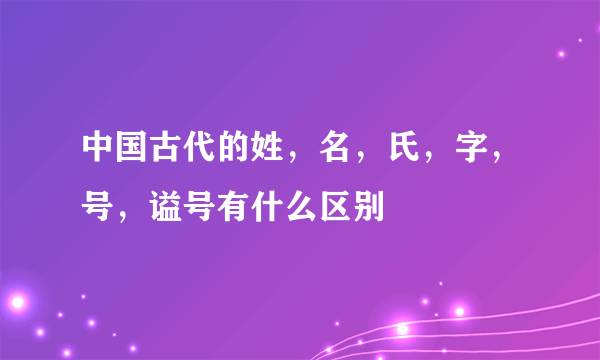 中国古代的姓，名，氏，字，号，谥号有什么区别