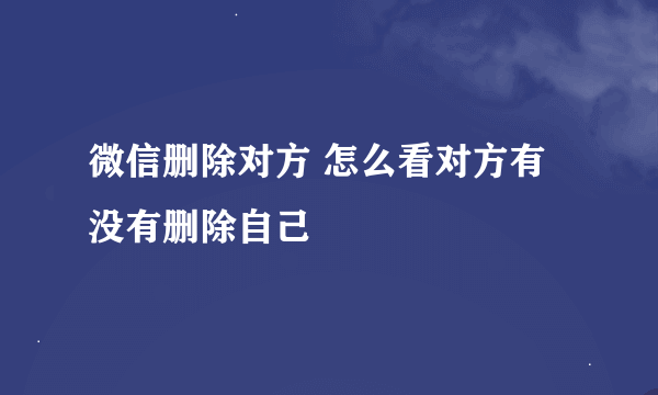 微信删除对方 怎么看对方有没有删除自己