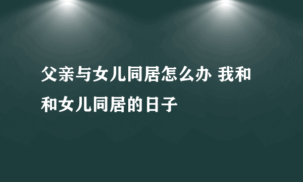父亲与女儿同居怎么办 我和和女儿同居的日子