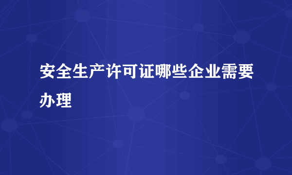 安全生产许可证哪些企业需要办理