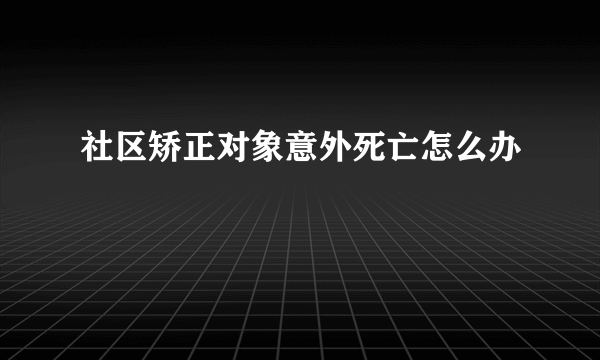 社区矫正对象意外死亡怎么办