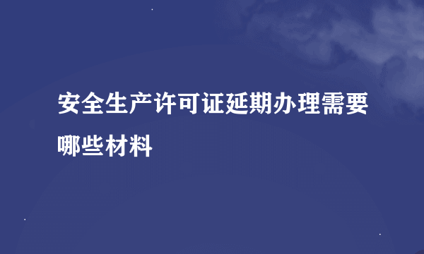 安全生产许可证延期办理需要哪些材料