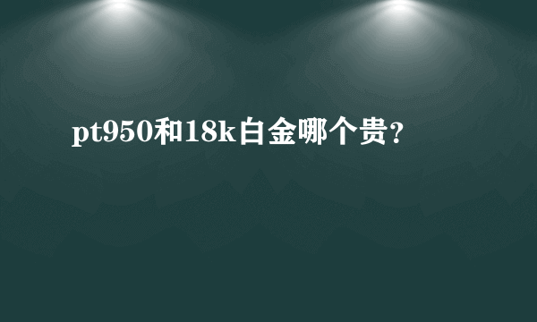 pt950和18k白金哪个贵？