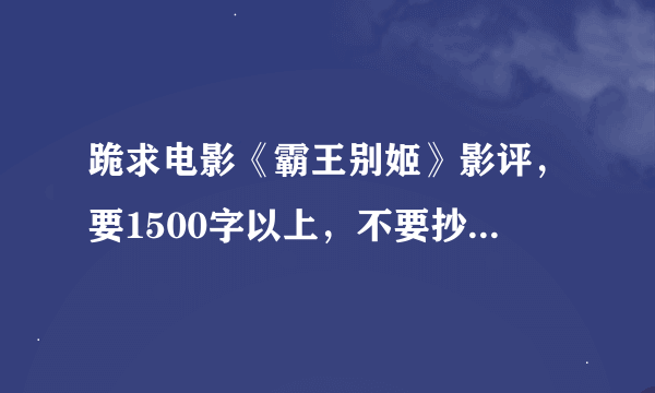 跪求电影《霸王别姬》影评，要1500字以上，不要抄袭的，要自己写的，求大神帮助啊，谢谢