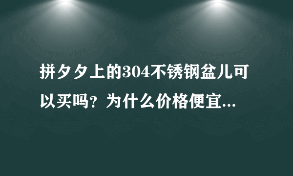 拼夕夕上的304不锈钢盆儿可以买吗？为什么价格便宜那么多，担心他不是真货可以买吗？