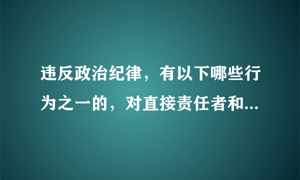 违反政治纪律，有以下哪些行为之一的，对直接责任者和领导责任者